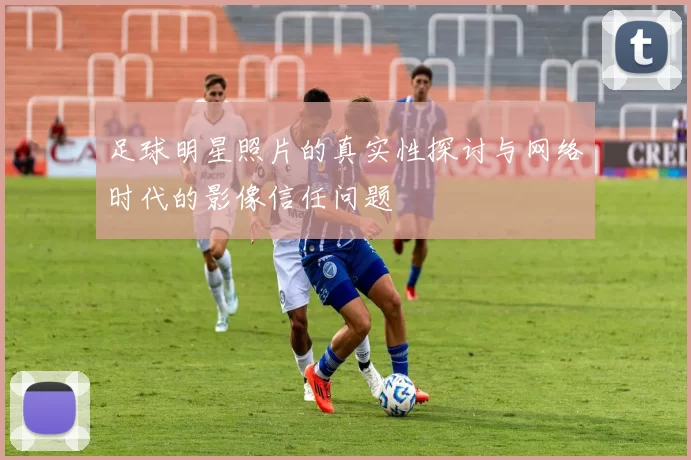足球明星照片的真实性探讨与网络时代的影像信任问题