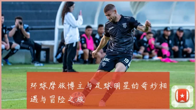 环球摩旅博主与足球明星的奇妙相遇与冒险之旅