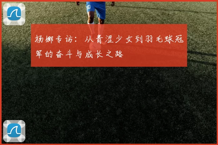 杨娜专访：从青涩少女到羽毛球冠军的奋斗与成长之路