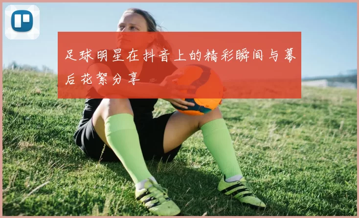 足球明星在抖音上的精彩瞬间与幕后花絮分享