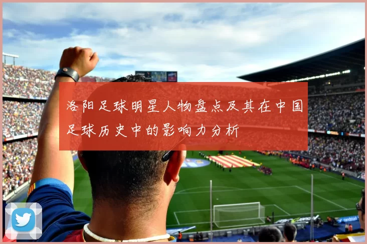 洛阳足球明星人物盘点及其在中国足球历史中的影响力分析