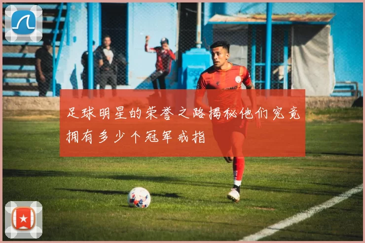 足球明星的荣誉之路揭秘他们究竟拥有多少个冠军戒指