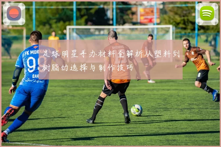 足球明星手办材料全解析从塑料到树脂的选择与制作技巧