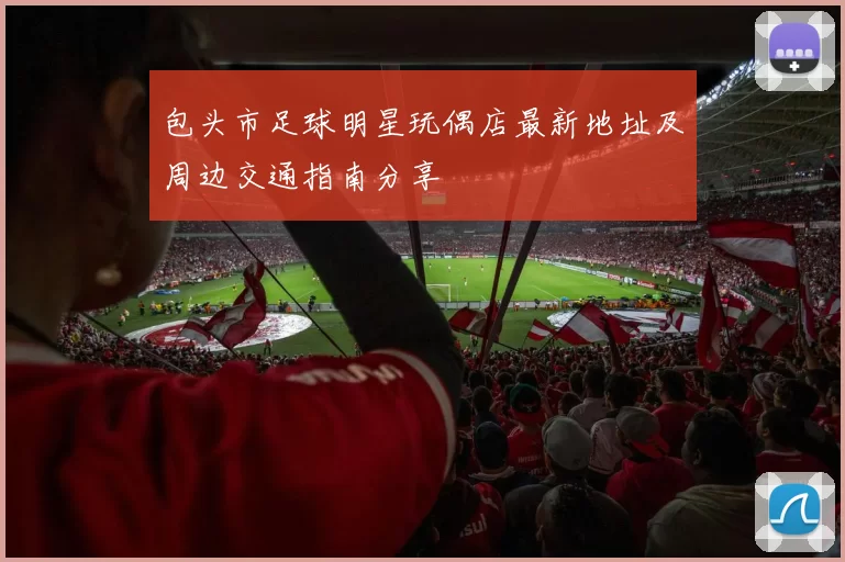 包头市足球明星玩偶店最新地址及周边交通指南分享