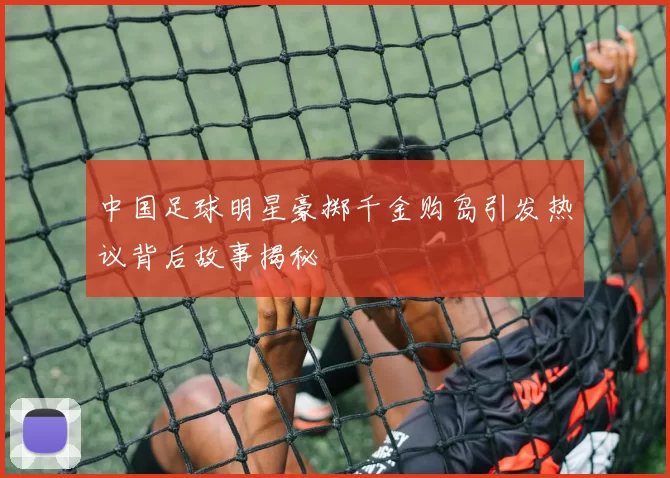 中国足球明星豪掷千金购岛引发热议背后故事揭秘