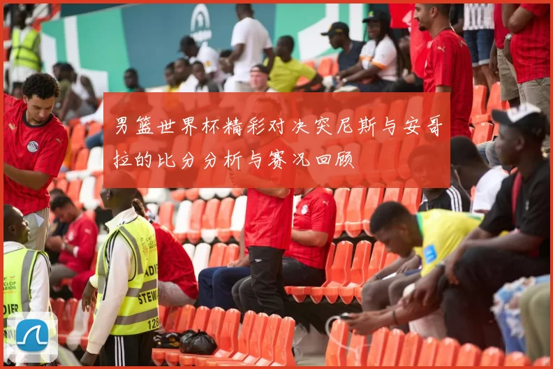 男篮世界杯精彩对决突尼斯与安哥拉的比分分析与赛况回顾