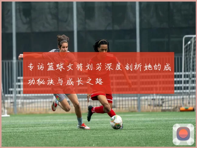 专访篮球女将刘芳深度剖析她的成功秘诀与成长之路