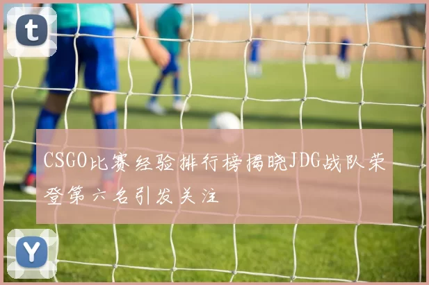 CSGO比赛经验排行榜揭晓JDG战队荣登第六名引发关注