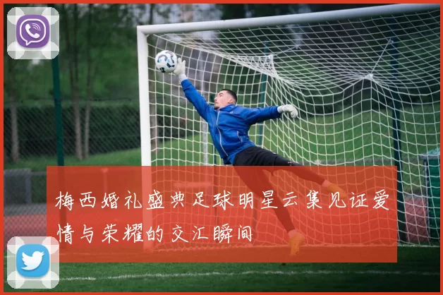 梅西婚礼盛典足球明星云集见证爱情与荣耀的交汇瞬间