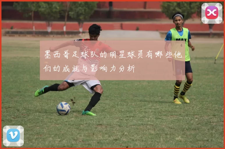 墨西哥足球队的明星球员有哪些他们的成就与影响力分析