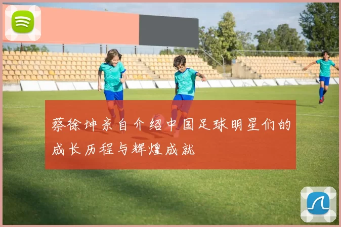 蔡徐坤亲自介绍中国足球明星们的成长历程与辉煌成就