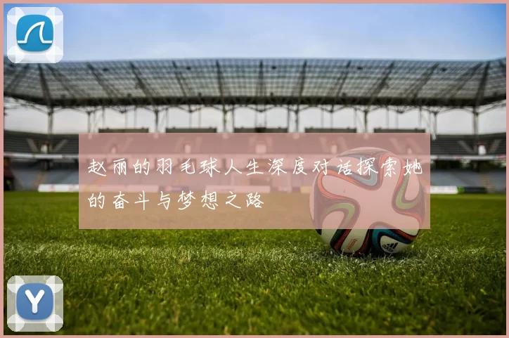 赵丽的羽毛球人生深度对话探索她的奋斗与梦想之路