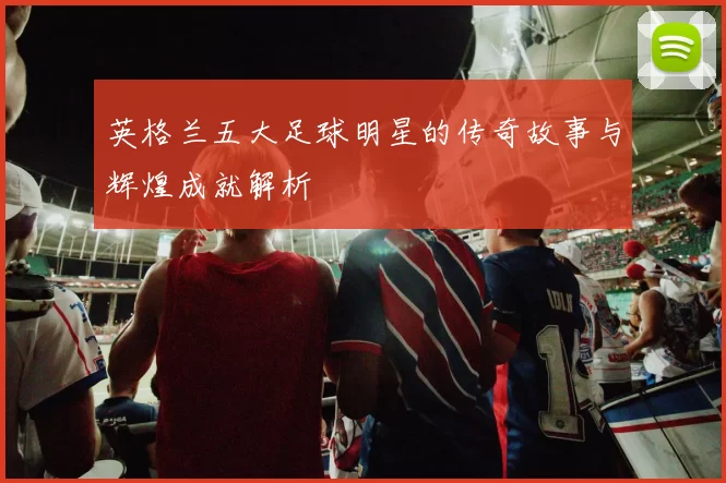 英格兰五大足球明星的传奇故事与辉煌成就解析