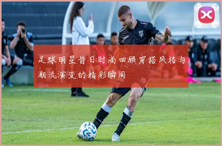 足球明星昔日时尚回顾穿搭风格与潮流演变的精彩瞬间