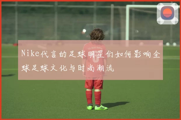 Nike代言的足球明星们如何影响全球足球文化与时尚潮流