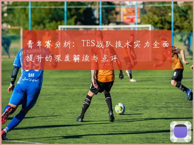 青年赛分析：TES战队技术实力全面提升的深度解读与点评