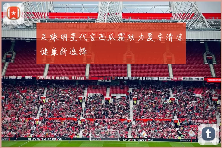 足球明星代言西瓜霜助力夏季清凉健康新选择