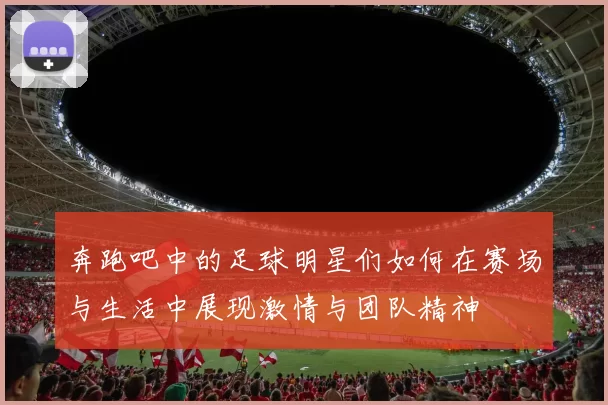 奔跑吧中的足球明星们如何在赛场与生活中展现激情与团队精神