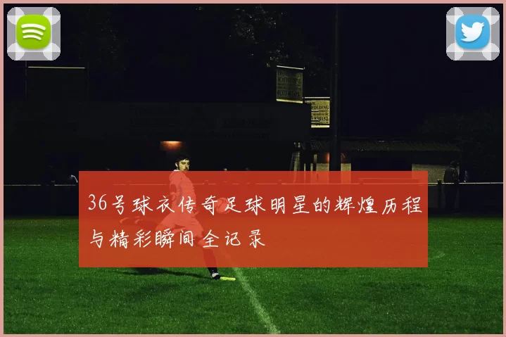 36号球衣传奇足球明星的辉煌历程与精彩瞬间全记录