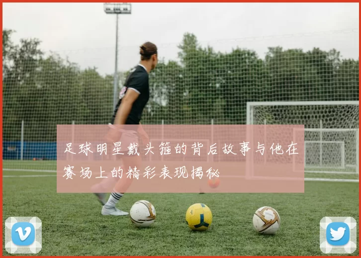 足球明星戴头箍的背后故事与他在赛场上的精彩表现揭秘