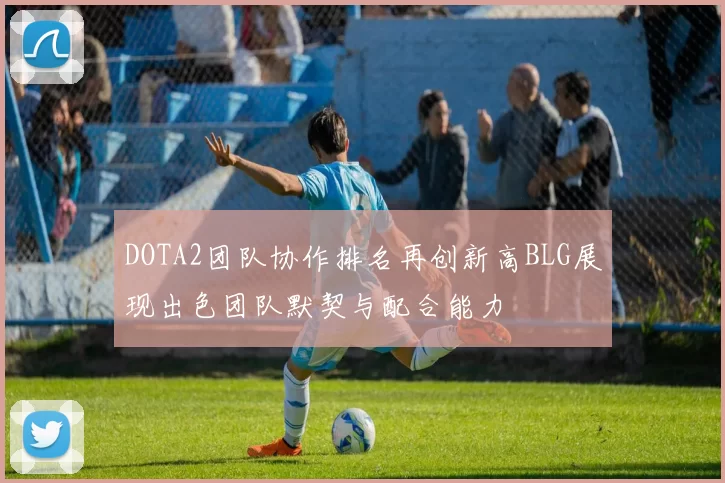 DOTA2团队协作排名再创新高BLG展现出色团队默契与配合能力
