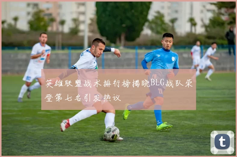 英雄联盟战术排行榜揭晓BLG战队荣登第七名引发热议