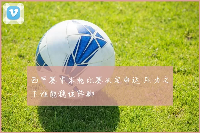 西甲赛季末轮比赛决定命运 压力之下谁能稳住阵脚