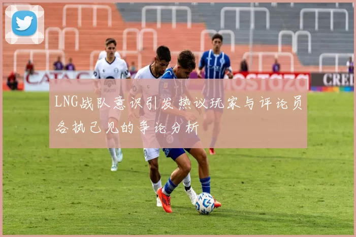 LNG战队意识引发热议玩家与评论员各执己见的争论分析
