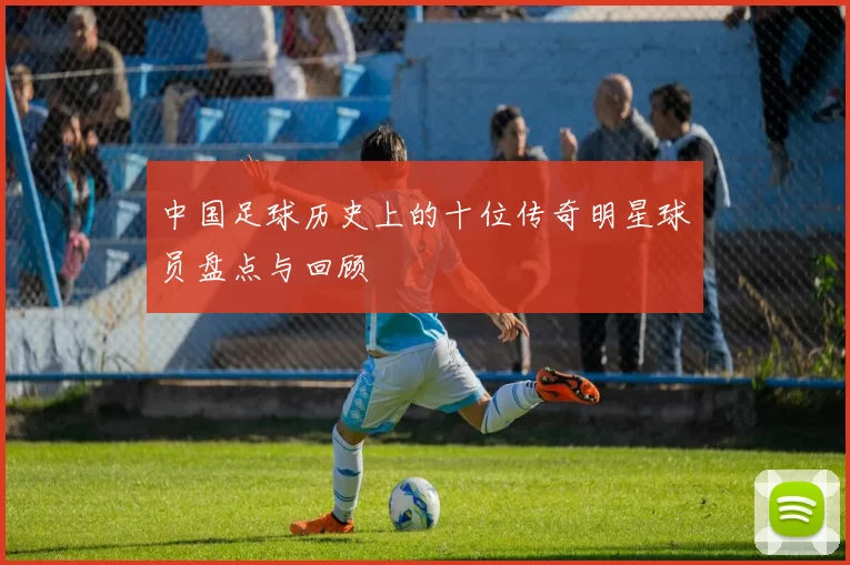 中国足球历史上的十位传奇明星球员盘点与回顾