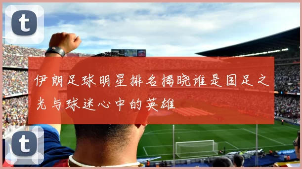 伊朗足球明星排名揭晓谁是国足之光与球迷心中的英雄