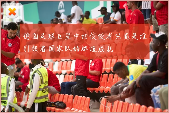德国足球巨星中的佼佼者究竟是谁引领着国家队的辉煌成就