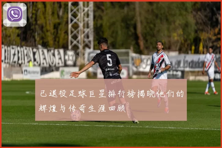 已退役足球巨星排行榜揭晓他们的辉煌与传奇生涯回顾