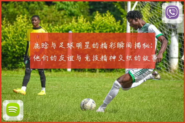 鹿晗与足球明星的精彩瞬间揭秘：他们的友谊与竞技精神交织的故事