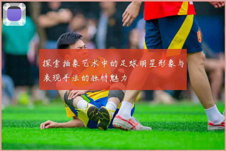探索抽象艺术中的足球明星形象与表现手法的独特魅力