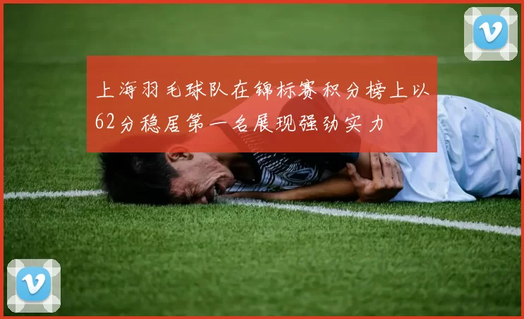 上海羽毛球队在锦标赛积分榜上以62分稳居第一名展现强劲实力