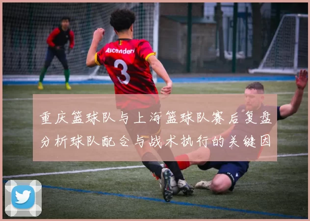 重庆篮球队与上海篮球队赛后复盘分析球队配合与战术执行的关键因素