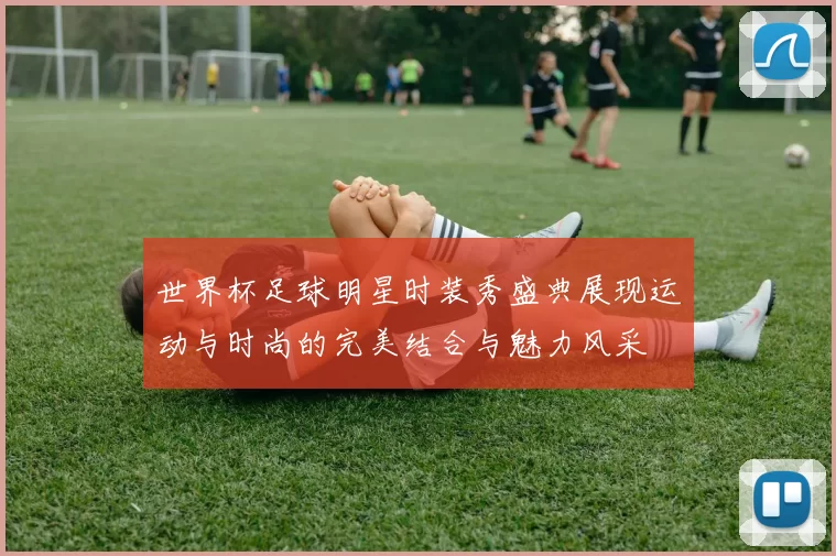 世界杯足球明星时装秀盛典展现运动与时尚的完美结合与魅力风采