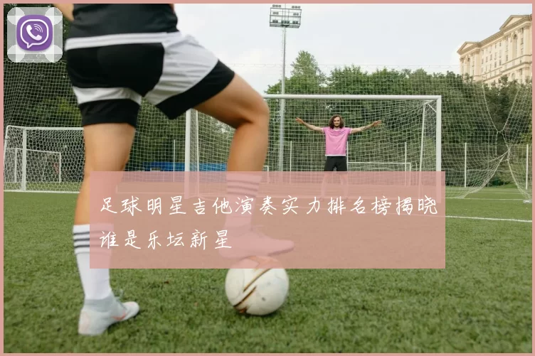 足球明星吉他演奏实力排名榜揭晓谁是乐坛新星