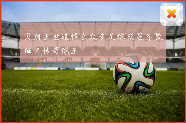 贝利去世追悼会众多足球明星齐聚缅怀传奇球王