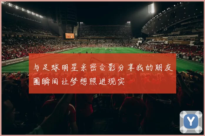 与足球明星亲密合影分享我的朋友圈瞬间让梦想照进现实