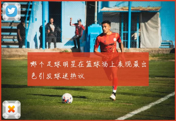 哪个足球明星在篮球场上表现最出色引发球迷热议