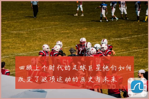回顾上个时代的足球巨星他们如何改变了这项运动的历史与未来