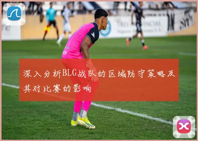 深入分析BLG战队的区域防守策略及其对比赛的影响