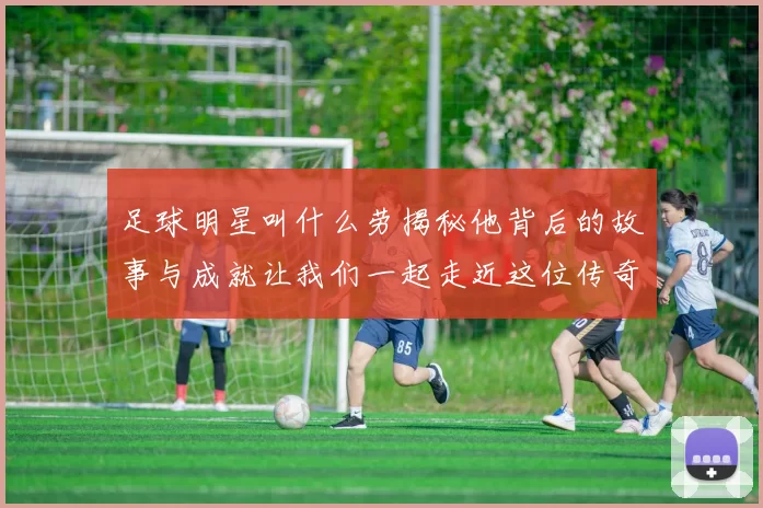 足球明星叫什么劳揭秘他背后的故事与成就让我们一起走近这位传奇球员的生活与职业生涯