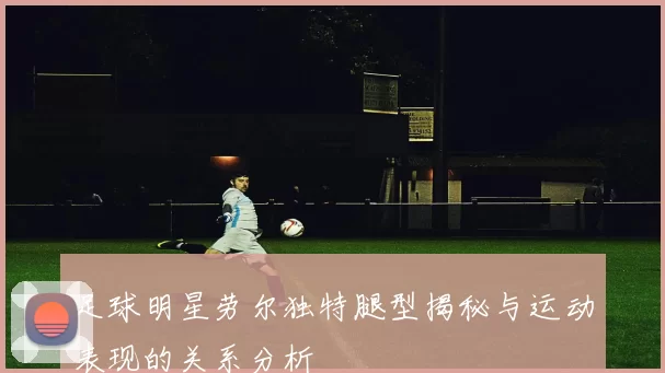 足球明星劳尔独特腿型揭秘与运动表现的关系分析