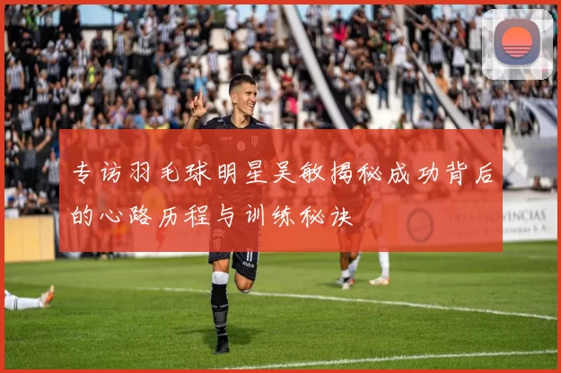 专访羽毛球明星吴敏揭秘成功背后的心路历程与训练秘诀