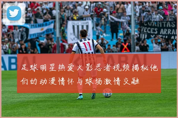 足球明星热爱火影忍者视频揭秘他们的动漫情怀与球场激情交融
