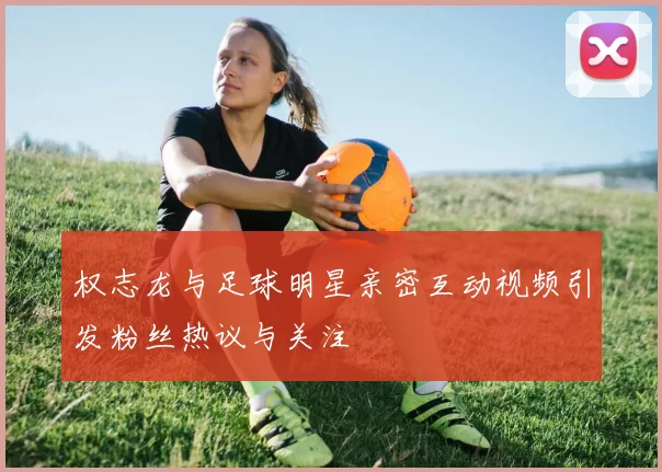 权志龙与足球明星亲密互动视频引发粉丝热议与关注