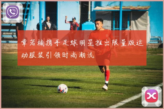 章若楠携手足球明星推出限量版运动服装引领时尚潮流
