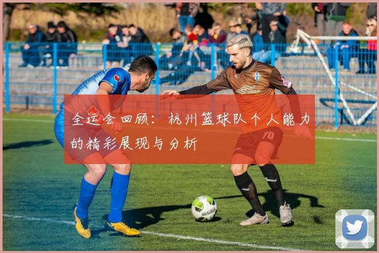 全运会回顾：杭州篮球队个人能力的精彩展现与分析